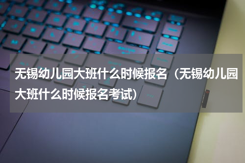 无锡幼儿园大班什么时候报名（无锡幼儿园大班什么时候报名考试）