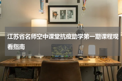 江苏省名师空中课堂抗疫助学第一期课程观看指南
