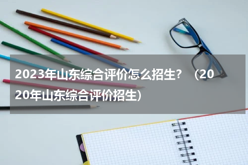 2023年山东综合评价怎么招生？（2020年山东综合评价招生）