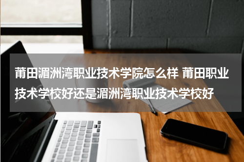 莆田湄洲湾职业技术学院怎么样 莆田职业技术学校好还是湄洲湾职业技术学校好