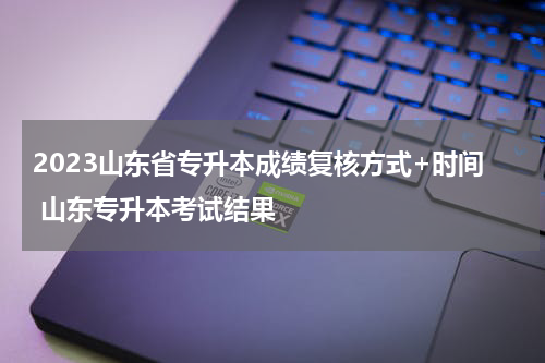 2023山东省专升本成绩复核方式+时间 山东专升本考试结果
