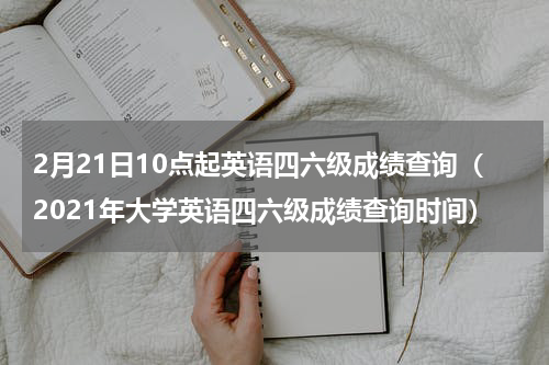2月21日10点起英语四六级成绩查询（2021年大学英语四六级成绩查询时间）