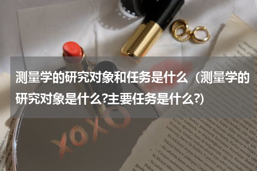 测量学的研究对象和任务是什么（测量学的研究对象是什么?主要任务是什么?）