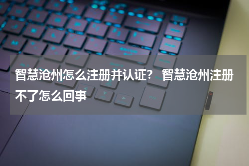 智慧沧州怎么注册并认证？ 智慧沧州注册不了怎么回事