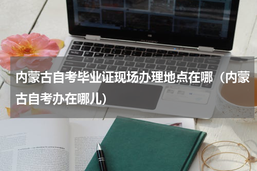 内蒙古自考毕业证现场办理地点在哪（内蒙古自考办在哪儿）