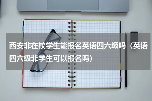 西安非在校学生能报名英语四六级吗（英语四六级非学生可以报名吗）