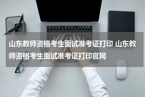 山东教师资格考生面试准考证打印 山东教师资格考生面试准考证打印官网