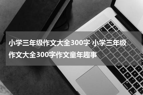 小学三年级作文大全300字 小学三年级作文大全300字作文童年趣事