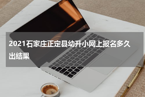 2021石家庄正定县幼升小网上报名多久出结果