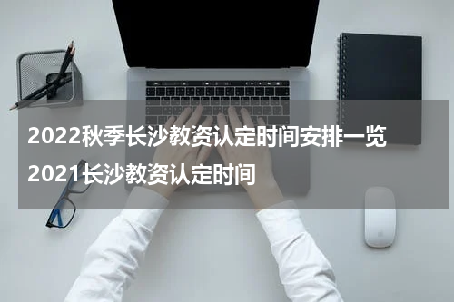 2022秋季长沙教资认定时间安排一览 2021长沙教资认定时间