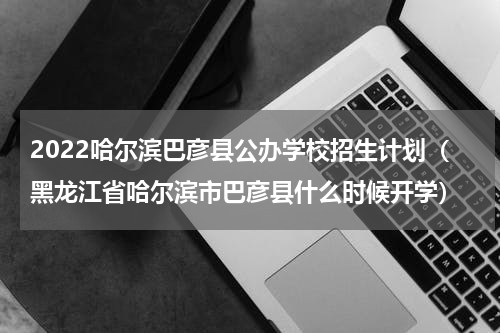 2022哈尔滨巴彦县公办学校招生计划（黑龙江省哈尔滨市巴彦县什么时候开学）