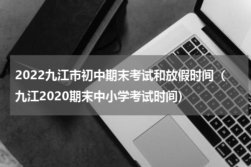 2022九江市初中期末考试和放假时间（九江2020期末中小学考试时间）