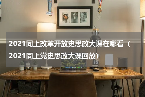 2021同上改革开放史思政大课在哪看（2021同上党史思政大课回放）