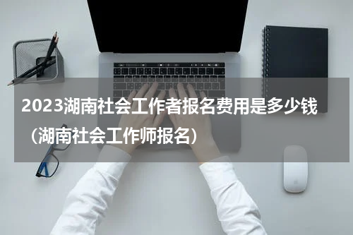 2023湖南社会工作者报名费用是多少钱（湖南社会工作师报名）