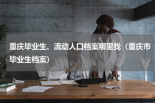 重庆毕业生、流动人口档案哪里找（重庆市毕业生档案）