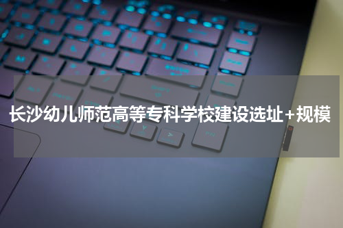 长沙幼儿师范高等专科学校建设选址+规模