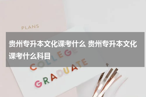 贵州专升本文化课考什么 贵州专升本文化课考什么科目