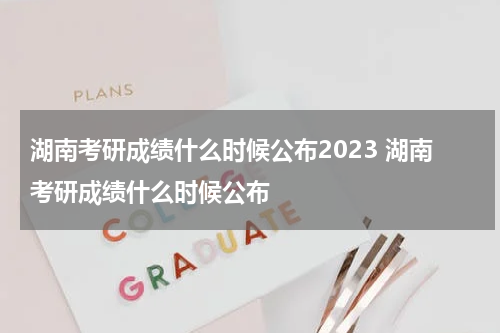 湖南考研成绩什么时候公布2023 湖南考研成绩什么时候公布