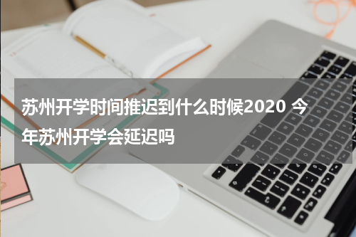 苏州开学时间推迟到什么时候2020 今年苏州开学会延迟吗