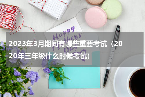 2023年3月期间有哪些重要考试（2020年三年级什么时候考试）