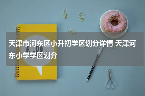 天津市河东区小升初学区划分详情 天津河东小学学区划分