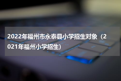 2022年福州市永泰县小学招生对象（2021年福州小学招生）
