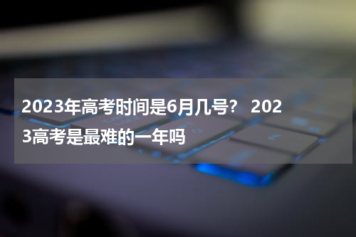 2023年高考时间是6月几号？ 2023高考是最难的一年吗