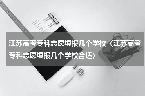 江苏高考专科志愿填报几个学校（江苏高考专科志愿填报几个学校合适）