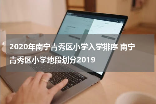 2020年南宁青秀区小学入学排序 南宁青秀区小学地段划分2019