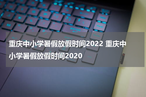 重庆中小学暑假放假时间2022 重庆中小学暑假放假时间2020