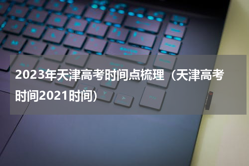 2023年天津高考时间点梳理（天津高考时间2021时间）