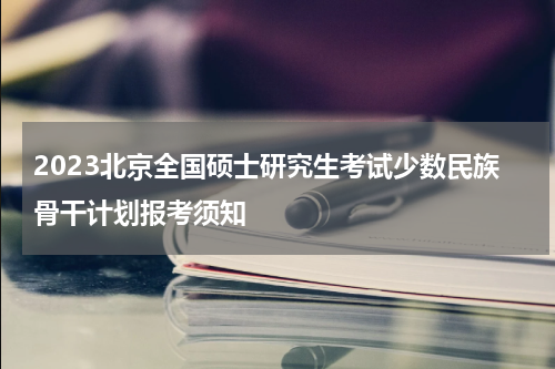 2023北京全国硕士研究生考试少数民族骨干计划报考须知