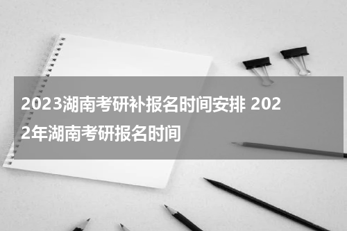 2023湖南考研补报名时间安排 2022年湖南考研报名时间