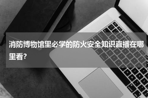 消防博物馆里必学的防火安全知识直播在哪里看？