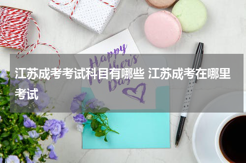 江苏成考考试科目有哪些 江苏成考在哪里考试