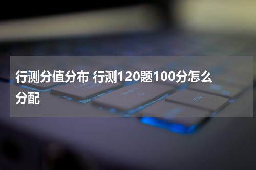 行测分值分布 行测120题100分怎么分配