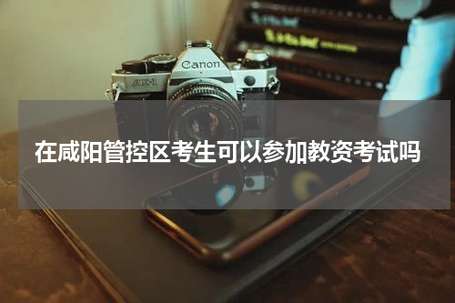 在咸阳管控区考生可以参加教资考试吗