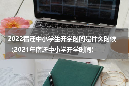 2022宿迁中小学生开学时间是什么时候（2021年宿迁中小学开学时间）