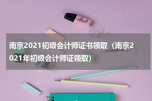 南京2021初级会计师证书领取（南京2021年初级会计师证领取）