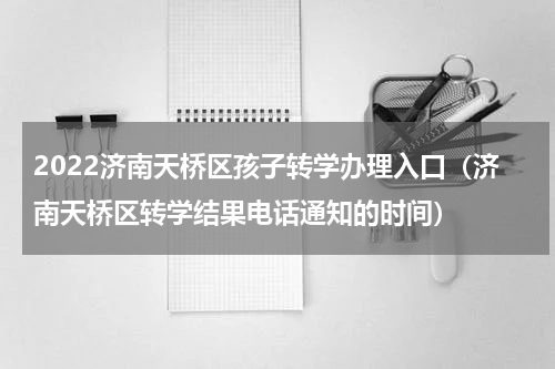 2022济南天桥区孩子转学办理入口（济南天桥区转学结果电话通知的时间）