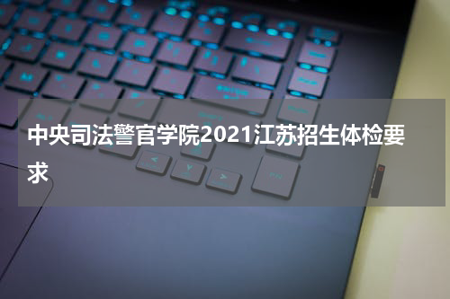 中央司法警官学院2021江苏招生体检要求