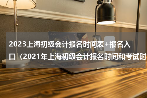2023上海初级会计报名时间表+报名入口（2021年上海初级会计报名时间和考试时间）