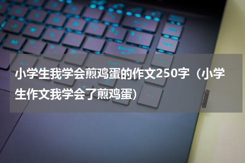 小学生我学会煎鸡蛋的作文250字（小学生作文我学会了煎鸡蛋）