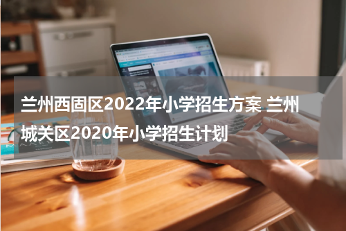 兰州西固区2022年小学招生方案 兰州城关区2020年小学招生计划