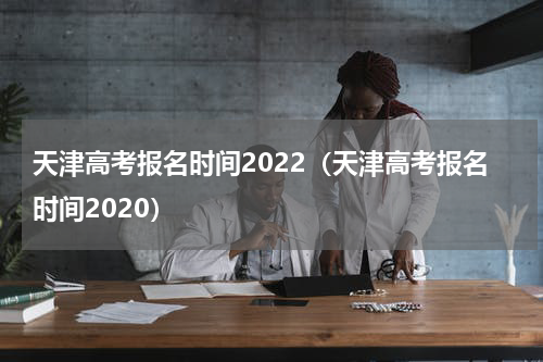 天津高考报名时间2022（天津高考报名时间2020）