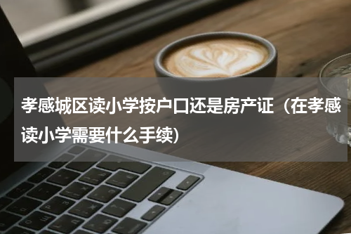 孝感城区读小学按户口还是房产证（在孝感读小学需要什么手续）