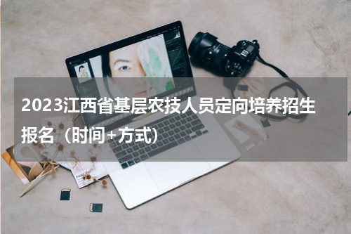 2023江西省基层农技人员定向培养招生报名（时间+方式）