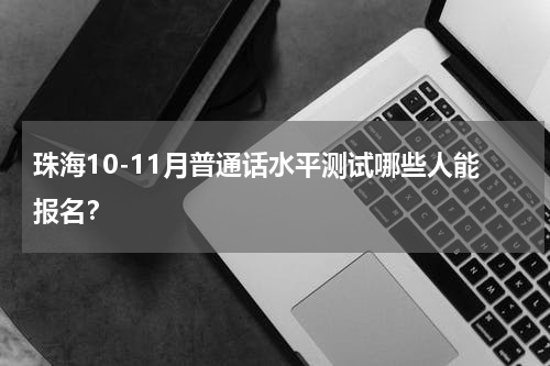 珠海10-11月普通话水平测试哪些人能报名？