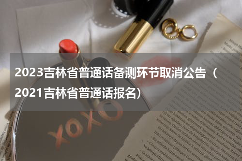 2023吉林省普通话备测环节取消公告（2021吉林省普通话报名）