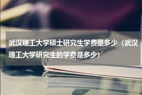 武汉理工大学硕士研究生学费是多少（武汉理工大学研究生的学费是多少）